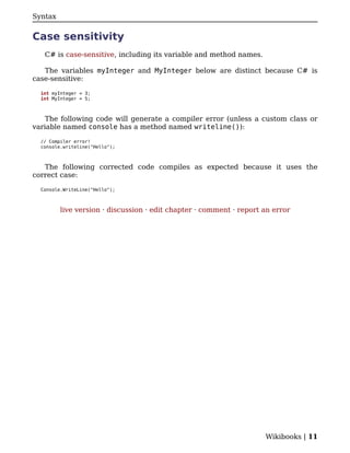 Syntax


Case sensitivity
   C# is case-sensitive, including its variable and method names.

   The variables myInteger and MyInteger below are distinct because C# is
case-sensitive:

  int myInteger = 3;
  int MyInteger = 5;



    The following code will generate a compiler error (unless a custom class or
variable named console has a method named writeline()):

  // Compiler error!
  console.writeline("Hello");



   The following corrected code compiles as expected because it uses the
correct case:

  Console.WriteLine("Hello");



         live version · discussion · edit chapter · comment · report an error




                                                                     Wikibooks | 11
 