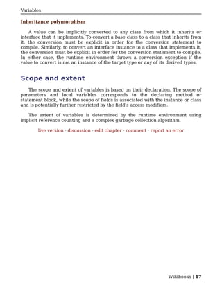Variables

Inheritance polymorphism

    A value can be implicitly converted to any class from which it inherits or
interface that it implements. To convert a base class to a class that inherits from
it, the conversion must be explicit in order for the conversion statement to
compile. Similarly, to convert an interface instance to a class that implements it,
the conversion must be explicit in order for the conversion statement to compile.
In either case, the runtime environment throws a conversion exception if the
value to convert is not an instance of the target type or any of its derived types.


Scope and extent
    The scope and extent of variables is based on their declaration. The scope of
parameters and local variables corresponds to the declaring method or
statement block, while the scope of fields is associated with the instance or class
and is potentially further restricted by the field's access modifiers.

   The extent of variables is determined by the runtime environment using
implicit reference counting and a complex garbage collection algorithm.

        live version · discussion · edit chapter · comment · report an error




                                                                    Wikibooks | 17
 