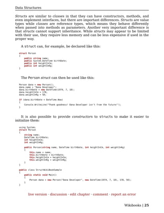 Data Structures

Structs are similar to classes in that they can have constructors, methods, and
even implement interfaces, but there are important differences. Structs are value
types while classes are reference types, which means they behave differently
when passed into methods as parameters. Another very important difference is
that structs cannot support inheritance. While structs may appear to be limited
with their use, they require less memory and can be less expensive if used in the
proper way.

      A struct can, for example, be declared like this:

  struct Person
  {
      public string name;
      public System.DateTime birthDate;
      public int heightInCm;
      public int weightInKg;
  }



      The Person struct can then be used like this:

  Person dana = new Person();
  dana.name = "Dana Developer";
  dana.birthDate = new DateTime(1974, 7, 18);
  dana.heightInCm = 178;
  dana.weightInKg = 50;

  if (dana.birthDate < DateTime.Now)
  {
      Console.WriteLine("Thank goodness! Dana Developer isn't from the future!");
  }



    It is also possible to provide constructors to structs to make it easier to
initialize them:

  using System;
  struct Person
  {
      string name;
      DateTime birthDate;
      int heightInCm;
      int weightInKg;

       public Person(string name, DateTime birthDate, int heightInCm, int weightInKg)
       {
           this.name = name;
           this.birthDate = birthDate;
           this.heightInCm = heightInCm;
           this.weightInKg = weightInKg;
       }
  }

  public class StructWikiBookSample
  {
      public static void Main()
      {
          Person dana = new Person("Dana Developer", new DateTime(1974, 7, 18), 178, 50);
      }
  }



          live version · discussion · edit chapter · comment · report an error


                                                                                    Wikibooks | 25
 