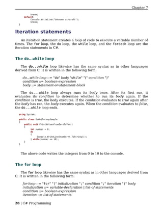 Chapter 7

            break;
       default:
            Console.WriteLine("Unknown aircraft");
            break;
  }


Iteration statements
    An iteration statement creates a loop of code to execute a variable number of
times. The for loop, the do loop, the while loop, and the foreach loop are the
iteration statements in C#.


The do...while loop

   The do...while loop likewise has the same syntax as in other languages
derived from C. It is written in the following form:

       do...while-loop ::= "do" body "while" "(" condition ")"
       condition ::= boolean-expression
       body ::= statement-or-statement-block

    The do...while loop always runs its body once. After its first run, it
evaluates its condition to determine whether to run its body again. If the
condition is true, the body executes. If the condition evaluates to true again after
the body has ran, the body executes again. When the condition evaluates to false,
the do...while loop ends.

  using System;

  public class DoWhileLoopSample
  {
      public void PrintValuesFromZeroToTen()
      {
           int number = 0;
           do
           {
                Console.WriteLine(number++.ToString());
           } while(number <= 10);
      }
  }



      The above code writes the integers from 0 to 10 to the console.


The for loop

    The for loop likewise has the same syntax as in other languages derived from
C. It is written in the following form:

       for-loop ::= "for" "(" initialization ";" condition ";" iteration ")" body
       initialization ::= variable-declaration | list-of-statements
       condition ::= boolean-expression
       iteration ::= list-of-statements

28 | C# Programming
 