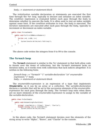 Control

    body ::= statement-or-statement-block

    The initialization variable declaration or statements are executed the first
time through the for loop, typically to declare and initialize an index variable.
The condition expression is evaluated before each pass through the body to
determine whether to execute the body. It is often used to test an index variable
against some limit. If the condition evaluates to true, the body is executed. The
iteration statements are executed after each pass through the body, typically to
increment or decrement an index variable.

  public class ForLoopSample
  {
      public void ForFirst100NaturalNumbers()
      {
          for(int i=0; i<100; i++)
          {
              System.Console.WriteLine(i.ToString());
          }
      }
  }



   The above code writes the integers from 0 to 99 to the console.


The foreach loop

    The foreach statement is similar to the for statement in that both allow code
to iterate over the items of collections, but the foreach statement lacks an
iteration index, so it works even with collections that lack indices altogether. It is
written in the following form:

    foreach-loop ::= "foreach" "(" variable-declaration "in" enumerable-
    expression ")" body
    body ::= statement-or-statement-block

    The enumerable-expression is an expression of a type that implements
IEnumerable, so it can be an array or a collection. The variable-declaration
declares a variable that will be set to the successive elements of the enumerable-
expression for each pass through the body. The foreach loop exits when there
are no more elements of the enumerable-expression to assign to the variable of
the variable-declaration.

  public class ForEachSample
  {
      public void DoSomethingForEachItem()
      {
          string[] itemsToWrite = {"Alpha", "Bravo", "Charlie"};
          foreach (string item in itemsToWrite)
              System.Console.WriteLine(item);
      }
  }



    In the above code, the foreach statement iterates over the elements of the
string array to write "Alpha", "Bravo", and "Charlie" to the console.

                                                                      Wikibooks | 29
 