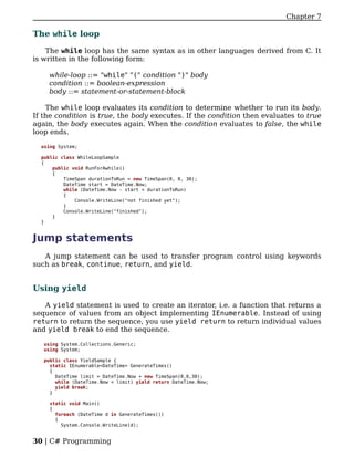 Chapter 7

The while loop

    The while loop has the same syntax as in other languages derived from C. It
is written in the following form:

    while-loop ::= "while" "(" condition ")" body
    condition ::= boolean-expression
    body ::= statement-or-statement-block

    The while loop evaluates its condition to determine whether to run its body.
If the condition is true, the body executes. If the condition then evaluates to true
again, the body executes again. When the condition evaluates to false, the while
loop ends.

  using System;

  public class WhileLoopSample
  {
      public void RunForAwhile()
      {
          TimeSpan durationToRun = new TimeSpan(0, 0, 30);
          DateTime start = DateTime.Now;
          while (DateTime.Now - start < durationToRun)
          {
              Console.WriteLine("not finished yet");
          }
          Console.WriteLine("finished");
      }
  }


Jump statements
   A jump statement can be used to transfer program control using keywords
such as break, continue, return, and yield.


Using yield

   A yield statement is used to create an iterator, i.e. a function that returns a
sequence of values from an object implementing IEnumerable. Instead of using
return to return the sequence, you use yield return to return individual values
and yield break to end the sequence.

   using System.Collections.Generic;
   using System;

   public class YieldSample {
     static IEnumerable<DateTime> GenerateTimes()
     {
       DateTime limit = DateTime.Now + new TimeSpan(0,0,30);
       while (DateTime.Now < limit) yield return DateTime.Now;
       yield break;
     }

     static void Main()
     {
       foreach (DateTime d in GenerateTimes())
       {
         System.Console.WriteLine(d);


30 | C# Programming
 