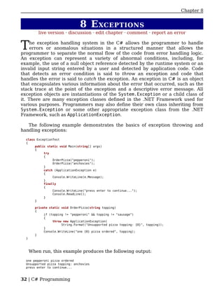 Chapter 8


                                 8 E XCEPTIONS
          live version · discussion · edit chapter · comment · report an error


T    he exception handling system in the C# allows the programmer to handle
     errors or anomalous situations in a structured manner that allows the
programmer to separate the normal flow of the code from error handling logic.
An exception can represent a variety of abnormal conditions, including, for
example, the use of a null object reference detected by the runtime system or an
invalid input string entered by a user and detected by application code. Code
that detects an error condition is said to throw an exception and code that
handles the error is said to catch the exception. An exception in C# is an object
that encapsulates various information about the error that occurred, such as the
stack trace at the point of the exception and a descriptive error message. All
exception objects are instantiations of the System.Exception or a child class of
it. There are many exception classes defined in the .NET Framework used for
various purposes. Programmers may also define their own class inheriting from
System.Exception or some other appropriate exception class from the .NET
Framework, such as ApplicationException.

   The following example demonstrates the basics of exception throwing and
handling exceptions:

  class ExceptionTest
  {
       public static void Main(string[] args)
       {
            try
            {
                 OrderPizza("pepperoni");
                 OrderPizza("anchovies");
            }
            catch (ApplicationException e)
            {
                 Console.WriteLine(e.Message);
            }
            finally
            {
                 Console.WriteLine("press enter to continue...");
                 Console.ReadLine();
            }
       }

        private static void OrderPizza(string topping)
        {
             if (topping != "pepperoni" && topping != "sausage")
             {
                  throw new ApplicationException(
                       String.Format("Unsupported pizza topping: {0}", topping));
             }
             Console.WriteLine("one {0} pizza ordered", topping);
        }
  }



      When run, this example produces the following output:

  one pepperoni pizza ordered
  Unsupported pizza topping: anchovies
  press enter to continue...



32 | C# Programming
 