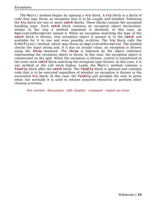 Exceptions

    The Main() method begins by opening a try block. A try block is a block of
code that may throw an exception that is to be caught and handled. Following
the try block are one or more catch blocks. These blocks contain the exception
handling logic. Each catch block contains an exception object declaration,
similar to the way a method argument is declared, in this case, an
ApplicationException named e. When an exception matching the type of the
catch block is thrown, that exception object is passed in to the catch and
available for it to use and even possibly re-throw. The try block calls the
OrderPizza() method, which may throw an ApplicationException. The method
checks the input string and, if it has an invalid value, an exception is thrown
using the throw keyword. The throw is followed by the object reference
representing the exception object to throw. In this case, the exception object is
constructed on the spot. When the exception is thrown, control is transferred to
the inner most catch block matching the exception type thrown. In this case, it is
one method in the call stack higher. Lastly, the Main() method contains a
finally block after the catch block. The finally block is optional and contains
code that is to be executed regardless of whether an exception is thrown in the
associated try block. In this case, the finally just prompts the user to press
enter, but normally it is used to release acquired resources or perform other
cleanup activities.

       live version · discussion · edit chapter · comment · report an error




                                                                   Wikibooks | 33
 