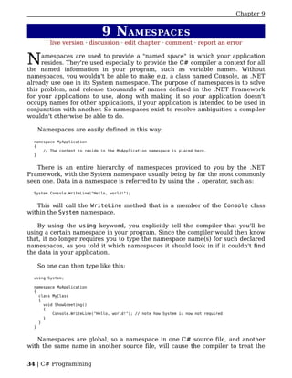 Chapter 9


                               9 N AMESPACES
         live version · discussion · edit chapter · comment · report an error


N    amespaces are used to provide a "named space" in which your application
     resides. They're used especially to provide the C# compiler a context for all
the named information in your program, such as variable names. Without
namespaces, you wouldn't be able to make e.g. a class named Console, as .NET
already use one in its System namespace. The purpose of namespaces is to solve
this problem, and release thousands of names defined in the .NET Framework
for your applications to use, along with making it so your application doesn't
occupy names for other applications, if your application is intended to be used in
conjunction with another. So namespaces exist to resolve ambiguities a compiler
wouldn't otherwise be able to do.

   Namespaces are easily defined in this way:

  namespace MyApplication
  {
      // The content to reside in the MyApplication namespace is placed here.
  }


   There is an entire hierarchy of namespaces provided to you by the .NET
Framework, with the System namespace usually being by far the most commonly
seen one. Data in a namespace is referred to by using the . operator, such as:

  System.Console.WriteLine("Hello, world!");


   This will call the WriteLine method that is a member of the Console class
within the System namespace.

    By using the using keyword, you explicitly tell the compiler that you'll be
using a certain namespace in your program. Since the compiler would then know
that, it no longer requires you to type the namespace name(s) for such declared
namespaces, as you told it which namespaces it should look in if it couldn't find
the data in your application.

   So one can then type like this:

  using System;

  namespace MyApplication
  {
    class MyClass
    {
      void ShowGreeting()
      {
          Console.WriteLine("Hello, world!"); // note how System is now not required
      }
    }
  }


   Namespaces are global, so a namespace in one C# source file, and another
with the same name in another source file, will cause the compiler to treat the


34 | C# Programming
 