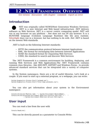 .
.NET Framework Overview


       12 .NET F RAMEWORK O VERVIEW
           live version · discussion · edit chapter · comment · report an error


Introduction
           NET was originally called NGWS(Next Generation Windows Services).
           .NET is a new Internet and Web based infrastructure .NET delivers
software as Web Services .NET is a server centric computing model .NET will
run in any browser on any platform - .Net does not run IN any browser. It is a
RUNTIME language (Common Language Runtime) like the Java runtime.
Silverlight does run in a browser, but has nothing to do with .Net .NET is based
on the newest Web standards

   .NET is built on the following Internet standards:

       •   HTTP, the communication protocol between Internet Applications
       •   XML, the format for exchanging data between Internet Applications
       •   SOAP, the standard format for requesting Web Services
       •   UDDI, the standard to search and discover Web Services

    The .NET Framework is a common environment for building, deploying, and
running Web Services and Web Applications.The .NET Framework contains
common class libraries - like ADO.NET, ASP.NET and Windows Forms - to provide
advanced standard services that can be integrated into a variety of computer
systems.

   In the System namespace, there are a lot of useful libraries. Let's look at a
couple. If you want to start up a external program, or a webpage, you can write:

  System.Diagnostics.Process.Start("notepad.exe");
  System.Diagnostics.Process.Start("http://www.wikibooks.org");



   You can also get information about your system in the Environment
namespace:

  Console.WriteLine("Machine name: " + System.Environment.MachineName);
  Console.WriteLine(System.Environment.OSVersion.Platform.ToString() + "   "
                  + System.Environment.OSVersion.Version.ToString());


User input
   You can read a line from the user with

  Console.ReadLine()


   This can be directly passed as a parameter to Console.Write:



                                                                               Wikibooks | 43
 