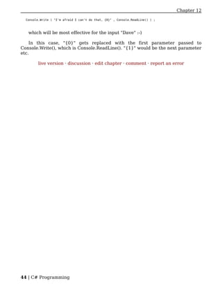 Chapter 12

  Console.Write ( "I'm afraid I can't do that, {0}" , Console.ReadLine() ) ;



   which will be most effective for the input "Dave" :-)

    In this case, "{0}" gets replaced with the first parameter passed to
Console.Write(), which is Console.ReadLine(). "{1}" would be the next parameter
etc.

         live version · discussion · edit chapter · comment · report an error




44 | C# Programming
 
