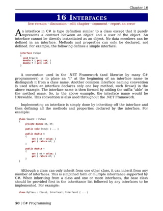 Chapter 16


                                  16 I NTERFACES
         live version · discussion · edit chapter · comment · report an error


A   n interface in C# is type definition similar to a class except that it purely
    represents a contract between an object and a user of the object. An
interface cannot be directly instantiated as an object. No data members can be
defined in an interface. Methods and properties can only be declared, not
defined. For example, the following defines a simple interface:

   interface IShape
   {
     void Draw();
     double X { get; set; }
     double Y { get; set; }
   }



    A convention used in the .NET Framework (and likewise by many C#
programmers) is to place an "I" at the beginning of an interface name to
distinguish it from a class name. Another common interface naming convention
is used when an interface declares only one key method, such Draw() in the
above example. The interface name is then formed by adding the suffix "able" to
the method name. So, in the above example, the interface name would be
IDrawable. This convention is also used throughout the .NET Framework.

   Implementing an interface is simply done by inheriting off the interface and
then defining all the methods and properties declared by the interface. For
example:

  class Square : IShape
  {
       private double mX, mY;

       public void Draw() { ... }

       public double X
       {
            set { mX = value; }
            get { return mX; }
       }

       public double Y
       {
            set { mY = value; }
            get { return mY; }
       }
  }



   Although a class can only inherit from one other class, it can inherit from any
number of interfaces. This is simplified form of multiple inheritance supported by
C#. When inheriting from a class and one or more interfaces, the base class
should be provided first in the inheritance list followed by any interfaces to be
implemented. For example:

  class MyClass : Class1, Interface1, Interface2 { ... }




50 | C# Programming
 