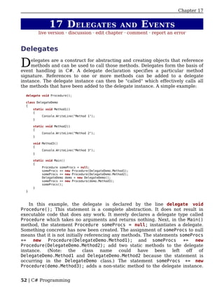 Chapter 17


               17 D ELEGATES                           AND     E VENTS
         live version · discussion · edit chapter · comment · report an error


Delegates

D    elegates are a construct for abstracting and creating objects that reference
     methods and can be used to call those methods. Delegates form the basis of
event handling in C#. A delegate declaration specifies a particular method
signature. References to one or more methods can be added to a delegate
instance. The delegate instance can then be "called" which effectively calls all
the methods that have been added to the delegate instance. A simple example:

  delegate void Procedure();

  class DelegateDemo
  {
      static void Method1()
      {
           Console.WriteLine("Method 1");
      }

      static void Method2()
      {
           Console.WriteLine("Method 2");
      }

      void Method3()
      {
           Console.WriteLine("Method 3");
      }

      static void Main()
      {
           Procedure someProcs = null;
           someProcs += new Procedure(DelegateDemo.Method1);
           someProcs += new Procedure(DelegateDemo.Method2);
           DelegateDemo demo = new DelegateDemo();
           someProcs += new Procedure(demo.Method3);
           someProcs();
      }
  }



    In this example, the delegate is declared by the line delegate void
Procedure(); This statement is a complete abstraction. It does not result in
executable code that does any work. It merely declares a delegate type called
Procedure which takes no arguments and returns nothing. Next, in the Main()
method, the statement Procedure someProcs = null; instantiates a delegate.
Something concrete has now been created. The assignment of someProcs to null
means that it is not initially referencing any methods. The statements someProcs
+=    new   Procedure(DelegateDemo.Method1); and someProcs              +=    new
Procedure(DelegateDemo.Method2); add two static methods to the delegate
instance.   (Note:    the     class   name    could  have    been  left   off  of
DelegateDemo.Method1 and DelegateDemo.Method2 because the statement is
occurring in the DelegateDemo class.) The statement someProcs += new
Procedure(demo.Method3); adds a non-static method to the delegate instance.


52 | C# Programming
 
