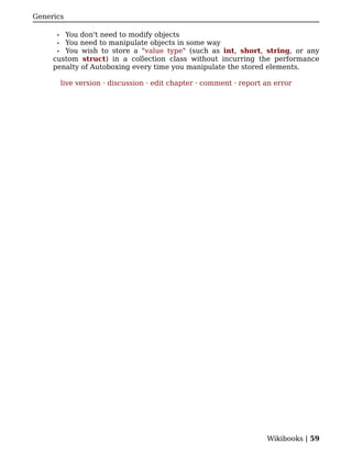 Generics

      • You don't need to modify objects
      • You need to manipulate objects in some way
      • You wish to store a "value type" (such as int, short, string, or any
     custom struct) in a collection class without incurring the performance
     penalty of Autoboxing every time you manipulate the stored elements.

          live version · discussion · edit chapter · comment · report an error




                                                                      Wikibooks | 59
 