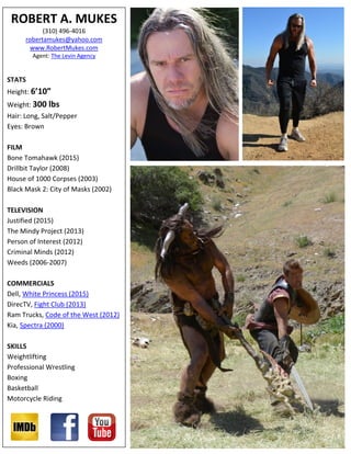 ROBERT A. MUKES
(310) 496-4016
robertamukes@yahoo.com
www.RobertMukes.com
Agent: The Levin Agency
STATS
Height: 6’10”
Weight: 300 lbs
Hair: Long, Salt/Pepper
Eyes: Brown
FILM
Bone Tomahawk (2015)
Drillbit Taylor (2008)
House of 1000 Corpses (2003)
Black Mask 2: City of Masks (2002)
TELEVISION
Justified (2015)
The Mindy Project (2013)
Person of Interest (2012)
Criminal Minds (2012)
Weeds (2006-2007)
COMMERCIALS
Dell, White Princess (2015)
DirecTV, Fight Club (2013)
Ram Trucks, Code of the West (2012)
Kia, Spectra (2000)
SKILLS
Weightlifting
Professional Wrestling
Boxing
Basketball
Motorcycle Riding
 