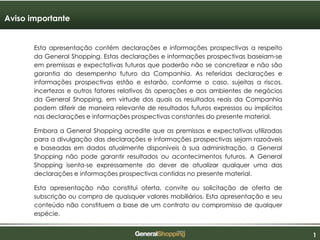 111
Esta apresentação contém declarações e informações prospectivas a respeito
da General Shopping. Estas declarações e informações prospectivas baseiam-se
em premissas e expectativas futuras que poderão não se concretizar e não são
garantia do desempenho futuro da Companhia. As referidas declarações e
informações prospectivas estão e estarão, conforme o caso, sujeitas a riscos,
incertezas e outros fatores relativos às operações e aos ambientes de negócios
da General Shopping, em virtude dos quais os resultados reais da Companhia
podem diferir de maneira relevante de resultados futuros expressos ou implícitos
nas declarações e informações prospectivas constantes do presente material.
Embora a General Shopping acredite que as premissas e expectativas utilizadas
para a divulgação das declarações e informações prospectivas sejam razoáveis
e baseadas em dados atualmente disponíveis à sua administração, a General
Shopping não pode garantir resultados ou acontecimentos futuros. A General
Shopping isenta-se expressamente do dever de atualizar qualquer uma das
declarações e informações prospectivas contidas no presente material.
Esta apresentação não constitui oferta, convite ou solicitação de oferta de
subscrição ou compra de quaisquer valores mobiliários. Esta apresentação e seu
conteúdo não constituem a base de um contrato ou compromisso de qualquer
espécie.
Aviso importante
 
