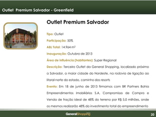 202020
Outlet Premium Salvador
Tipo: Outlet
Participação: 50%
ABL Total: 14.964 m2
Inauguração: Outubro de 2013
Área de influência (habitantes): Super Regional
Descrição: Terceiro Outlet da General Shopping, localizado próximo
a Salvador, a maior cidade do Nordeste, na rodovia de ligação ao
litoral norte do estado, caminho dos resorts
Evento: Em 18 de junho de 2013 firmamos com BR Partners Bahia
Empreendimentos Imobiliários S.A, Compromisso de Compra e
Venda de fração ideal de 48% do terreno por R$ 5,0 milhões, onde
os mesmos realizarão 48% do investimento total do empreendimento
Outlet Premium Salvador - Greenfield
 