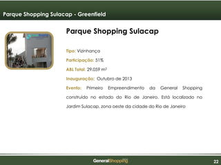 222222
Parque Shopping Sulacap
Tipo: Vizinhança
Participação: 51%
ABL Total: 29.059 m2
Inauguração: Outubro de 2013
Evento: Primeiro Empreendimento da General Shopping
construído no estado do Rio de Janeiro. Está localizado no
Jardim Sulacap, zona oeste da cidade do Rio de Janeiro
Parque Shopping Sulacap - Greenfield
 