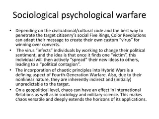 Sociological psychological warfare
• Depending on the civilizational/cultural code and the best way to
penetrate the target citizenry’s social Five Rings, Color Revolutions
can adapt their message to create their own custom “virus” for
winning over converts.
• The virus “infects” individuals by working to change their political
sentiment, and the idea is that once it finds one “victim”, this
individual will then actively “spread” their new ideas to others,
leading to a “political contagion”.
• The incorporation of chaotic principles into Hybrid Wars is a
defining aspect of Fourth-Generation Warfare. Also, due to their
nonlinear nature, they are inherently indirect and (initially)
unpredictable to the target.
• On a geopolitical level, chaos can have an effect in International
Relations as well as in sociology and military science. This makes
chaos versatile and deeply extends the horizons of its applications.
 