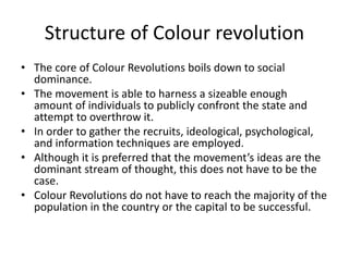 Structure of Colour revolution
• The core of Colour Revolutions boils down to social
dominance.
• The movement is able to harness a sizeable enough
amount of individuals to publicly confront the state and
attempt to overthrow it.
• In order to gather the recruits, ideological, psychological,
and information techniques are employed.
• Although it is preferred that the movement’s ideas are the
dominant stream of thought, this does not have to be the
case.
• Colour Revolutions do not have to reach the majority of the
population in the country or the capital to be successful.
 