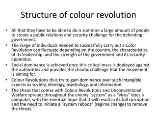 • All that they have to be able to do is summon a large amount of people
to create a public relations and security challenge for the defending
government.
• The range of individuals needed to successfully carry out a Color
Revolution can fluctuate depending on the country, the characteristics
of its leadership, and the strength of the government and its security
apparatus.
• Social dominance is achieved once this critical mass is deployed against
the authorities and provides the chaotic challenge that the movement
is aiming for.
• Colour Revolutions thus try to gain dominance over such intangible
aspects as society, ideology, psychology, and information.
• The chaos that comes with Colour Revolutions and Unconventional
Warfare spreads throughout the enemy “system” as a “virus” does a
computer, with the eventual hope that it will result in its full corruption
and the need to initiate a “system reboot” (regime change) to remove
the threat.
Structure of colour revolution
 