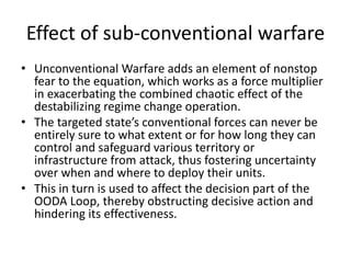 Effect of sub-conventional warfare
• Unconventional Warfare adds an element of nonstop
fear to the equation, which works as a force multiplier
in exacerbating the combined chaotic effect of the
destabilizing regime change operation.
• The targeted state’s conventional forces can never be
entirely sure to what extent or for how long they can
control and safeguard various territory or
infrastructure from attack, thus fostering uncertainty
over when and where to deploy their units.
• This in turn is used to affect the decision part of the
OODA Loop, thereby obstructing decisive action and
hindering its effectiveness.
 