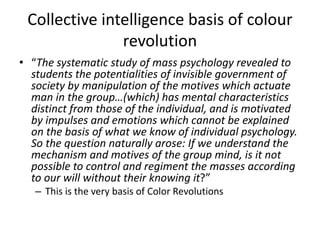 Collective intelligence basis of colour
revolution
• “The systematic study of mass psychology revealed to
students the potentialities of invisible government of
society by manipulation of the motives which actuate
man in the group…(which) has mental characteristics
distinct from those of the individual, and is motivated
by impulses and emotions which cannot be explained
on the basis of what we know of individual psychology.
So the question naturally arose: If we understand the
mechanism and motives of the group mind, is it not
possible to control and regiment the masses according
to our will without their knowing it?”
– This is the very basis of Color Revolutions
 