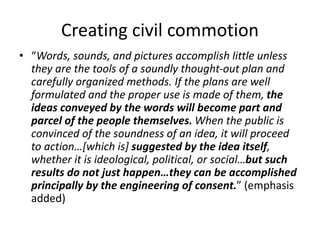 Creating civil commotion
• “Words, sounds, and pictures accomplish little unless
they are the tools of a soundly thought-out plan and
carefully organized methods. If the plans are well
formulated and the proper use is made of them, the
ideas conveyed by the words will become part and
parcel of the people themselves. When the public is
convinced of the soundness of an idea, it will proceed
to action…[which is] suggested by the idea itself,
whether it is ideological, political, or social…but such
results do not just happen…they can be accomplished
principally by the engineering of consent.” (emphasis
added)
 