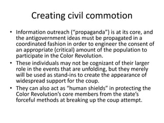 • Information outreach (“propaganda”) is at its core, and
the antigovernment ideas must be propagated in a
coordinated fashion in order to engineer the consent of
an appropriate (critical) amount of the population to
participate in the Color Revolution.
• These individuals may not be cognizant of their larger
role in the events that are unfolding, but they merely
will be used as stand-ins to create the appearance of
widespread support for the coup.
• They can also act as “human shields” in protecting the
Color Revolution’s core members from the state’s
forceful methods at breaking up the coup attempt.
Creating civil commotion
 