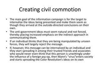 • The main goal of the information campaign is for the target to
internalize the ideas being presented and make them seem as
though they arrived at the outside-directed conclusions on their
own.
• The anti-government ideas must seem natural and not forced,
thereby placing increased emphasis on the indirect approach in
communicating them.
• If an individual thinks that they are being manipulated by unseen
forces, they will largely reject the message.
• If, however, this message can be internalized by an individual and
they start spreading it among their trusted friends and associates
who would never even think that this person is unwittingly under
the influence of a foreign psy-op, then Mann’s “virus”enters society
and starts spreading the Color Revolution’s ideas on its own
Creating civil commotion
 