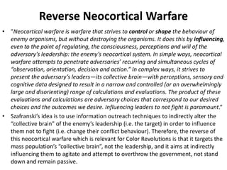 Reverse Neocortical Warfare
• "Neocortical warfare is warfare that strives to control or shape the behaviour of
enemy organisms, but without destroying the organisms. It does this by influencing,
even to the point of regulating, the consciousness, perceptions and will of the
adversary’s leadership: the enemy’s neocortical system. In simple ways, neocortical
warfare attempts to penetrate adversaries’ recurring and simultaneous cycles of
“observation, orientation, decision and action.” In complex ways, it strives to
present the adversary’s leaders—its collective brain—with perceptions, sensory and
cognitive data designed to result in a narrow and controlled (or an overwhelmingly
large and disorienting) range of calculations and evaluations. The product of these
evaluations and calculations are adversary choices that correspond to our desired
choices and the outcomes we desire. Influencing leaders to not fight is paramount.“
• Szafranski’s idea is to use information outreach techniques to indirectly alter the
“collective brain” of the enemy’s leadership (i.e. the target) in order to influence
them not to fight (i.e. change their conflict behaviour). Therefore, the reverse of
this neocortical warfare which is relevant for Color Revolutions is that it targets the
mass population’s “collective brain”, not the leadership, and it aims at indirectly
influencing them to agitate and attempt to overthrow the government, not stand
down and remain passive.
 