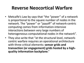 • Metcalfe’s Law by says that “the “power” of a network
is proportional to the square number of nodes in the
network. The “power” or “payoff” of network-centric
computing comes from information-intensive
interactions between very large numbers of
heterogeneous computational nodes in the network”.
• They also write that “at the structural level, network-
centric warfare requires an operational architecture
with three critical elements: sensor grids and
transaction (or engagement) grids hosted by a high-
quality information backplane.”
Reverse Neocortical Warfare
 
