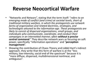 • “Networks and Netwars”, stating that the term itself: "refers to an
emerging mode of conflict (and crime) at societal levels, short of
traditional military warfare, in which the protagonists use network
forms of organization and related doctrines, strategies, and
technologies attuned to the information age. These protagonists are
likely to consist of dispersed organizations, small groups, and
individuals who communicate, coordinate, and conduct their
campaigns in an internetted manner, often without a precise
central command." They describe network wars as focusing on soft
power, specifically “information operations” and “perception
management”.
• Showing the contribution of Chaos Theory and Liddel Hart’s indirect
approach, they write that this form of warfare is at the “less
military, low-intensity, social end of the spectrum” because it is
“more diffuse, dispersed, multidimensional nonlinear, and
ambiguous”.
Reverse Neocortical Warfare
 