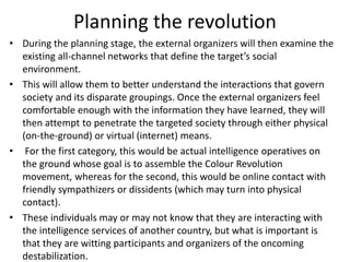 Planning the revolution
• During the planning stage, the external organizers will then examine the
existing all-channel networks that define the target’s social
environment.
• This will allow them to better understand the interactions that govern
society and its disparate groupings. Once the external organizers feel
comfortable enough with the information they have learned, they will
then attempt to penetrate the targeted society through either physical
(on-the-ground) or virtual (internet) means.
• For the first category, this would be actual intelligence operatives on
the ground whose goal is to assemble the Colour Revolution
movement, whereas for the second, this would be online contact with
friendly sympathizers or dissidents (which may turn into physical
contact).
• These individuals may or may not know that they are interacting with
the intelligence services of another country, but what is important is
that they are witting participants and organizers of the oncoming
destabilization.
 