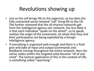 Revolutions showing up
• Just as the cell brings life to the organism, so too does the
fully connected social network “cell” bring life to the CR.
The further removed that the all-channel networks get
from the intelligence agency star network, the less likely it
is that each individual “spoke on the wheel”, so to speak,
realizes the origin of the movement, let alone that they and
their participation are being exploited by a foreign
intelligence agency.
• If everything is organized well enough and there is a fluid
give-and-take of input and output (commands and
feedback) moving throughout the entire network, then the
active nodes within the targeted state become “all of one
mind”. The tactical application of this in the context of CRs
is something called “swarming”.
 