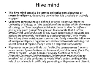 Hive mind
• This hive mind can also be termed collective consciousness or
swarm intelligence, depending on whether it is passively or actively
engaged.
• Collective consciousness is defined by Anna Piepmeyer from the
University of Chicago as “the condition of the subject within the whole
of society, and how any given individual comes to view herself as a
part of any given group.” She goes on to elaborate that it is “the
affect/effect upon and inside of any given public whose thoughts and
actions are constantly mediated by outside pressures”, with Hybrid
War taking these outside pressures to specifically mean the influence
of foreign intelligence organizations dedicated towards fostering civil
unrest aimed at regime change within a targeted state/society.
• Piepmeyer importantly finds that “collective consciousness is a term
much needed by media theorists because it postulates one, if not the,
effect of media—whose broadest primary function is to carry
/transmit /interpret /reify messages /information from one site to
another.” All of this conforms to Hybrid War’s understanding of the
role of social media in artificially generating anti-government dissent.
 