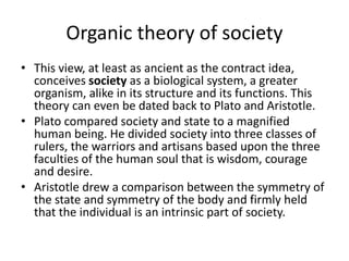 Organic theory of society
• This view, at least as ancient as the contract idea,
conceives society as a biological system, a greater
organism, alike in its structure and its functions. This
theory can even be dated back to Plato and Aristotle.
• Plato compared society and state to a magnified
human being. He divided society into three classes of
rulers, the warriors and artisans based upon the three
faculties of the human soul that is wisdom, courage
and desire.
• Aristotle drew a comparison between the symmetry of
the state and symmetry of the body and firmly held
that the individual is an intrinsic part of society.
 