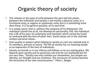• The relation or the type of unity between the part and the whole,
between the individual and society is not merely a physical unity, or a
functional unity, or organic or systematic unity, but it is something more
than these. It is Sui generis peculiar; of its own kind.
• It is simply social, that is, without the company of his fellowmen, the
individual cannot live at all, nor develop his personality. Still, the individual
has a life of his own; his autonomy and character which cannot be fused
or confused with the lives of other men. Social values are in the ultimate
analysis personal values.
• Even quality or powers which belong to society as such are realised only in
its members, present or future. The life of society has no meaning except
as an expression of the lives of individuals.
• Society surrounds us in our infancy arid follows us to our resting place. We
depend upon society and its processes not only for our livelihood but for
our very lives. “Society not only controls our movements, but shapes our
identity, our thought and our emotions. The structures of society become
the structures of our own consciousness.”- Peter L. Berger.
Organic theory of society
 