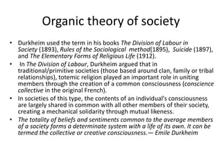• Durkheim used the term in his books The Division of Labour in
Society (1893), Rules of the Sociological method(1895), Suicide (1897),
and The Elementary Forms of Religious Life (1912).
• In The Division of Labour, Durkheim argued that in
traditional/primitive societies (those based around clan, family or tribal
relationships), totemic religion played an important role in uniting
members through the creation of a common consciousness (conscience
collective in the original French).
• In societies of this type, the contents of an individual's consciousness
are largely shared in common with all other members of their society,
creating a mechanical solidarity through mutual likeness.
• The totality of beliefs and sentiments common to the average members
of a society forms a determinate system with a life of its own. It can be
termed the collective or creative consciousness.— Emile Durkheim
Organic theory of society
 