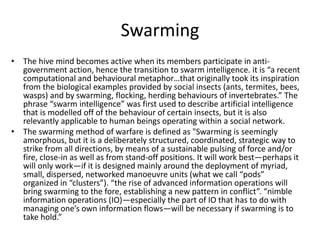 Swarming
• The hive mind becomes active when its members participate in anti-
government action, hence the transition to swarm intelligence. it is “a recent
computational and behavioural metaphor…that originally took its inspiration
from the biological examples provided by social insects (ants, termites, bees,
wasps) and by swarming, flocking, herding behaviours of invertebrates.” The
phrase “swarm intelligence” was first used to describe artificial intelligence
that is modelled off of the behaviour of certain insects, but it is also
relevantly applicable to human beings operating within a social network.
• The swarming method of warfare is defined as "Swarming is seemingly
amorphous, but it is a deliberately structured, coordinated, strategic way to
strike from all directions, by means of a sustainable pulsing of force and/or
fire, close-in as well as from stand-off positions. It will work best—perhaps it
will only work—if it is designed mainly around the deployment of myriad,
small, dispersed, networked manoeuvre units (what we call “pods”
organized in “clusters”). “the rise of advanced information operations will
bring swarming to the fore, establishing a new pattern in conflict”. “nimble
information operations (IO)—especially the part of IO that has to do with
managing one’s own information flows—will be necessary if swarming is to
take hold.”
 