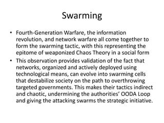 Swarming
• Fourth-Generation Warfare, the information
revolution, and network warfare all come together to
form the swarming tactic, with this representing the
epitome of weaponized Chaos Theory in a social form
• This observation provides validation of the fact that
networks, organized and actively deployed using
technological means, can evolve into swarming cells
that destabilize society on the path to overthrowing
targeted governments. This makes their tactics indirect
and chaotic, undermining the authorities’ OODA Loop
and giving the attacking swarms the strategic initiative.
 