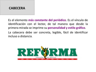 Es el elemento más constante del periódico. Es el vínculo de
identificación con el lector, de tal manera que desde la
primera mirada se imprime su personalidad y estilo gráfico.
La cabecera debe ser concreta, legible, fácil de identificar
incluso a distancia.
CABECERA
 