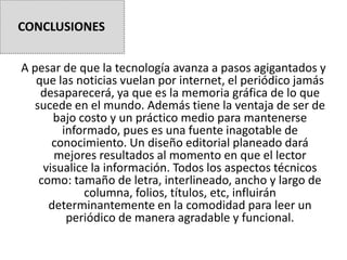 A pesar de que la tecnología avanza a pasos agigantados y
que las noticias vuelan por internet, el periódico jamás
desaparecerá, ya que es la memoria gráfica de lo que
sucede en el mundo. Además tiene la ventaja de ser de
bajo costo y un práctico medio para mantenerse
informado, pues es una fuente inagotable de
conocimiento. Un diseño editorial planeado dará
mejores resultados al momento en que el lector
visualice la información. Todos los aspectos técnicos
como: tamaño de letra, interlineado, ancho y largo de
columna, folios, títulos, etc, influirán
determinantemente en la comodidad para leer un
periódico de manera agradable y funcional.
CONCLUSIONES
 
