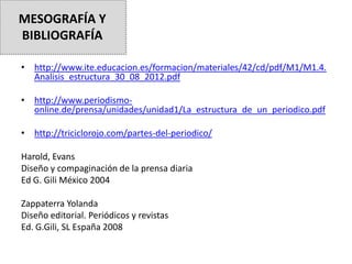 • http://www.ite.educacion.es/formacion/materiales/42/cd/pdf/M1/M1.4.
Analisis_estructura_30_08_2012.pdf
• http://www.periodismo-
online.de/prensa/unidades/unidad1/La_estructura_de_un_periodico.pdf
• http://triciclorojo.com/partes-del-periodico/
Harold, Evans
Diseño y compaginación de la prensa diaria
Ed G. Gili México 2004
Zappaterra Yolanda
Diseño editorial. Periódicos y revistas
Ed. G.Gili, SL España 2008
MESOGRAFÍA Y
BIBLIOGRAFÍA
 