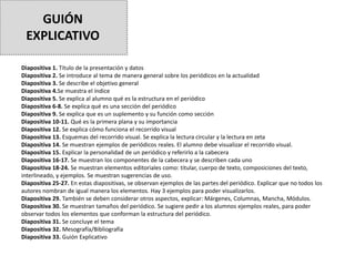 GUIÓN
EXPLICATIVO
Diapositiva 1. Título de la presentación y datos
Diapositiva 2. Se introduce al tema de manera general sobre los periódicos en la actualidad
Diapositiva 3. Se describe el objetivo general
Diapositiva 4.Se muestra el índice
Diapositiva 5. Se explica al alumno qué es la estructura en el periódico
Diapositiva 6-8. Se explica qué es una sección del periódico
Diapositiva 9. Se explica que es un suplemento y su función como sección
Diapositiva 10-11. Qué es la primera plana y su importancia
Diapositiva 12. Se explica cómo funciona el recorrido visual
Diapositiva 13. Esquemas del recorrido visual. Se explica la lectura circular y la lectura en zeta
Diapositiva 14. Se muestran ejemplos de periódicos reales. El alumno debe visualizar el recorrido visual.
Diapositiva 15. Explicar la personalidad de un periódico y referirlo a la cabecera
Diapositiva 16-17. Se muestran los componentes de la cabecera y se describen cada uno
Diapositiva 18-24. Se muestran elementos editoriales como: titular, cuerpo de texto, composiciones del texto,
interlineado, y ejemplos. Se muestran sugerencias de uso.
Diapositiva 25-27. En estas diapositivas, se observan ejemplos de las partes del periódico. Explicar que no todos los
autores nombran de igual manera los elementos. Hay 3 ejemplos para poder visualizarlos.
Diapositiva 29. También se deben considerar otros aspectos, explicar: Márgenes, Columnas, Mancha, Módulos.
Diapositiva 30. Se muestran tamaños del periódico. Se sugiere pedir a los alumnos ejemplos reales, para poder
observar todos los elementos que conforman la estructura del periódico.
Diapositiva 31. Se concluye el tema
Diapositiva 32. Mesografía/Bibliografía
Diapositiva 33. Guión Explicativo
 