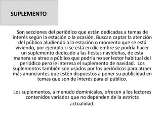 Son secciones del periódico que están dedicadas a temas de
interés según la estación o la ocasión. Buscan captar la atención
del público aludiendo a la estación o momento que se está
viviendo, por ejemplo si se está en diciembre se podría hacer
un suplemento dedicado a las fiestas navideñas, de esta
manera se atrae a público que podría no ser lector habitual del
periódico pero le interesa el suplemento de navidad. Los
suplementos también son usados por los periódicos para atraer
más anunciantes que estén dispuestos a poner su publicidad en
temas que son de interés para el público.
Los suplementos, a menudo dominicales, ofrecen a los lectores
contenidos variados que no dependen de la estricta
actualidad.
SUPLEMENTO
 