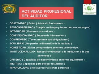 ACTIVIDAD PROFESIONAL
DEL AUDITOR
 OBJETIVIDAD ( Evitar juicios sin fundamento )
 RESPONSABILIDAD ( Cumplir en tiempo y forma con sus encargos )
 INTEGRIDAD ( Preservar sus valores )
 CONFIDENCIALIDAD ( Secreto de información )
 COMPROMISO ( Tener presente sus obligaciones )
 EQUILIBRIO ( No perder la dimensión de la realidad )
 HONESTIDAD ( Evitar compromisos externos de todo tipo )
 INSTITUCIONALIDAD ( Respetar y obedecer a la institución a la que
pertenece )
 CRITERIO ( Capacidad de discernimiento en forma equilibrada )
 INICITIVA ( Capacidad para ofrecer resultados )
 IMPARCIALIDAD ( No favorecer a ciertas personas )
 