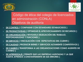 Código de ética del colegio de licenciados
en administración (CONLA)
Objetivos de auditoria
 DE CONTROL ( COMPARAR CON ESTANDARES ESTABLECIDOS )
 DE PRODUCTIVIDAD ( OPTIMIZAR EL APROVECHAMIENTO DE RECURSOS )
 DE ORGANIZACIÓN ( REVISARLA DELEGACIÓN DEL TRABAJO,
RESPONSABILIDAD Y FUNCIONES )
 DE SERVICIO ( VINCULACIÓN CON ESPECTATIVAS DEL CLIENTE )
 DE CALIDAD ( PRODUCIR BIENES Y SERVICIOS ALTAMENTE COMPETITIVOS )
 DE CAMBIO ( TRANSFORMA A LAS ORGANOZACIONES COMO AGENTES DE
CAMBIO )
 DE APRENDIZAJE ( PERMITE QUE LAS EMPRESAS AUDITADAS Y LA QUE
AUDITA APRENDA CONSTANTEMENTE DE SUS ERRORES )
 
