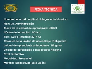 FICHA TÉCNICA
Nombre de la UAP: Auditoria Integral administrativa
Plan: Lic. Administración
Clave de la unidad de aprendizaje: L30070
Núcleo de formación : Básica
Tipo : Curso (Intensivo 2017 A)
Carácter de la unidad de aprendizaje :Obligatoria
Unidad de aprendizaje antecedente : Ninguna
Unidad de aprendizaje consecuente: Ninguna
Nivel: Sustantivo
Modalidad: Presencial
Material :Diapositivas (Solo visión)
 