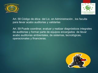 Art. 58 Código de ética del Lic. en Administración , los faculta
para llevar acabo auditorias y validarlas
Art. 59 Puede coordinar, evaluar y realizar diagnósticos integrales
de auditorias y formar parte de equipos encargados de llevar
acabo auditorias ambientales, de sistemas, tecnológicas,
operacionales y financieras.
 