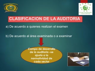 CLASIFICACION DE LA AUDITORIA
a) De acuerdo a quienes realizan el examen
b) De acuerdo al área examinada o a examinar
Campo de desarrollo
de la auditoria –se
ajusta a la
normatividad de
cada sector
 