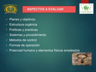 ASPECTOS A EVALUAR
 Planes y objetivos
 Estructura orgánica
 Políticas y practicas
 Sistemas y procedimiento
 Métodos de control
 Formas de operación
 Potencial humano y elementos físicos empleados
 