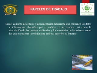 PAPELES DE TRABAJO
Son el conjunto de cédulas y documentación fehaciente que contienen los datos
e información obtenidos por el auditor en su examen, así como la
descripción de las pruebas realizadas y los resultados de las mismas sobre
los cuales sustenta la opinión que emite al suscribir su informe.
 
