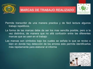 MARCAS DE TRABAJO REALIZADO
Permite transcribir de una manera practica y de fácil lectura algunos
trabajo repetitivos.
La forma de las marcas debe de ser los mas sencilla posible, pero a la
vez distintiva, de manera que no allá confusión entre las diferentes
marcas que se usen en el trabajo
Las marcas son símbolos bajo los cuales se señala lo que se reviso o
bien en donde hay detección de los errores esto permite identificarlos
más rápidamente para elaborar el informe
 